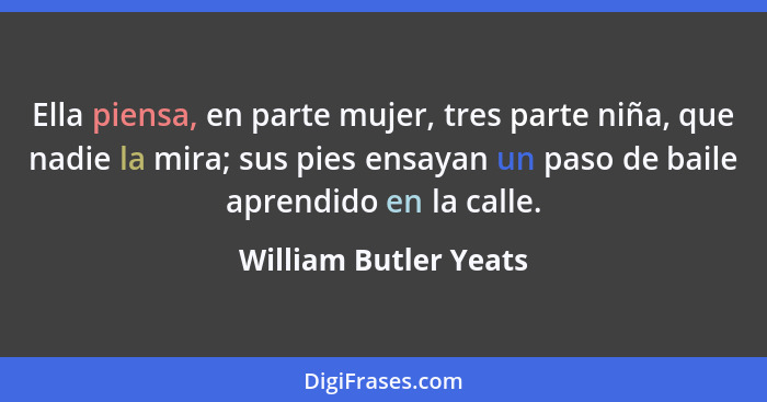 Ella piensa, en parte mujer, tres parte niña, que nadie la mira; sus pies ensayan un paso de baile aprendido en la calle.... - William Butler Yeats