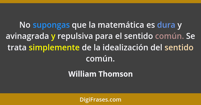 No supongas que la matemática es dura y avinagrada y repulsiva para el sentido común. Se trata simplemente de la idealización del se... - William Thomson