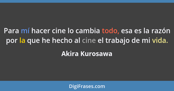Para mí hacer cine lo cambia todo, esa es la razón por la que he hecho al cine el trabajo de mi vida.... - Akira Kurosawa