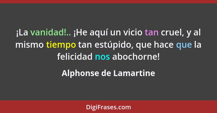 ¡La vanidad!.. ¡He aquí un vicio tan cruel, y al mismo tiempo tan estúpido, que hace que la felicidad nos abochorne!... - Alphonse de Lamartine