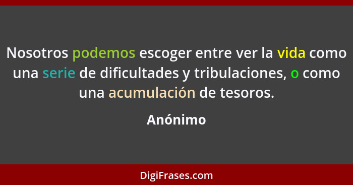 Nosotros podemos escoger entre ver la vida como una serie de dificultades y tribulaciones, o como una acumulación de tesoros.... - Anónimo