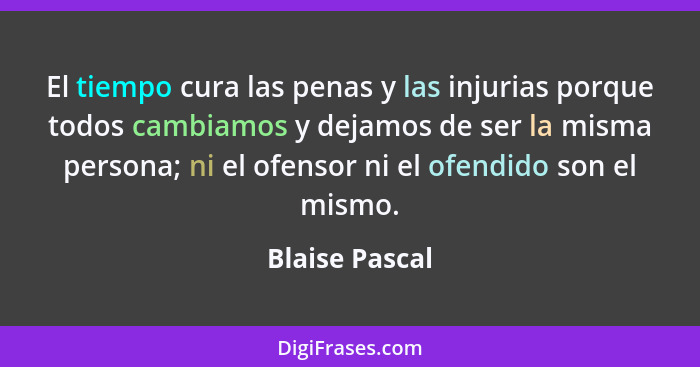 El tiempo cura las penas y las injurias porque todos cambiamos y dejamos de ser la misma persona; ni el ofensor ni el ofendido son el... - Blaise Pascal