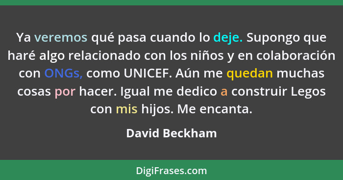 Ya veremos qué pasa cuando lo deje. Supongo que haré algo relacionado con los niños y en colaboración con ONGs, como UNICEF. Aún me qu... - David Beckham