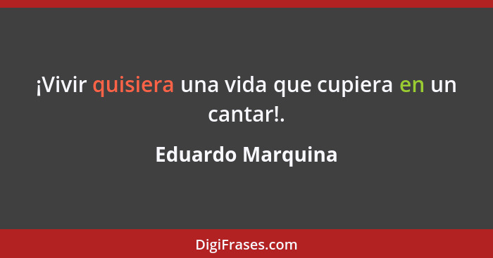 ¡Vivir quisiera una vida que cupiera en un cantar!.... - Eduardo Marquina