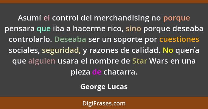 Asumí el control del merchandising no porque pensara que iba a hacerme rico, sino porque deseaba controlarlo. Deseaba ser un soporte po... - George Lucas