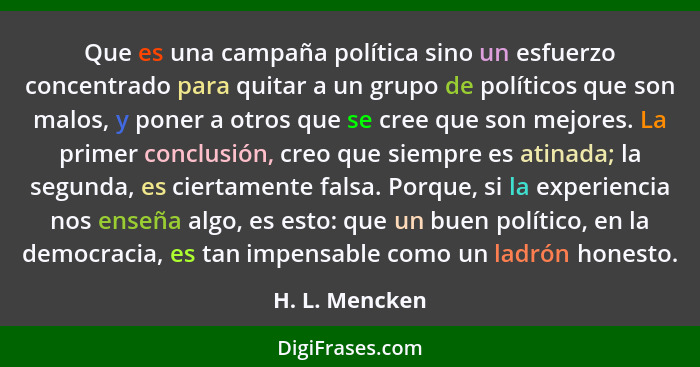 Que es una campaña política sino un esfuerzo concentrado para quitar a un grupo de políticos que son malos, y poner a otros que se cre... - H. L. Mencken