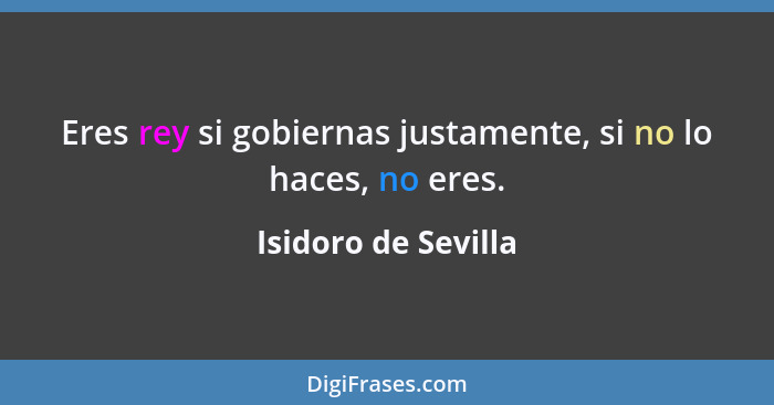 Eres rey si gobiernas justamente, si no lo haces, no eres.... - Isidoro de Sevilla