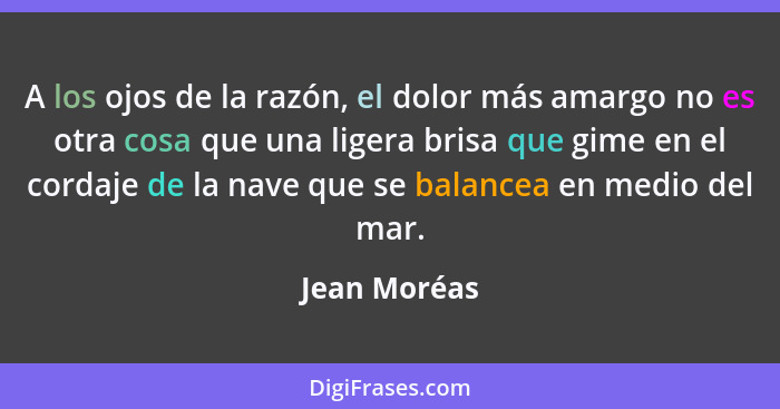 A los ojos de la razón, el dolor más amargo no es otra cosa que una ligera brisa que gime en el cordaje de la nave que se balancea en me... - Jean Moréas