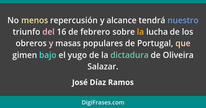 No menos repercusión y alcance tendrá nuestro triunfo del 16 de febrero sobre la lucha de los obreros y masas populares de Portugal,... - José Díaz Ramos