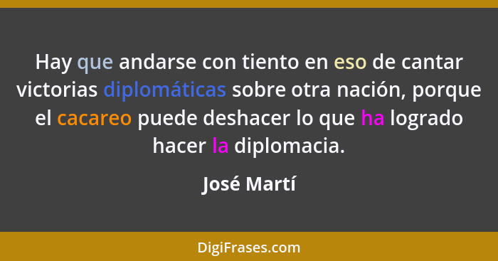 Hay que andarse con tiento en eso de cantar victorias diplomáticas sobre otra nación, porque el cacareo puede deshacer lo que ha logrado... - José Martí