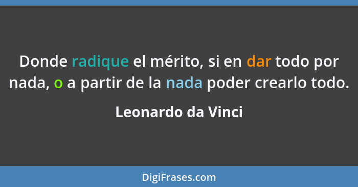 Donde radique el mérito, si en dar todo por nada, o a partir de la nada poder crearlo todo.... - Leonardo da Vinci