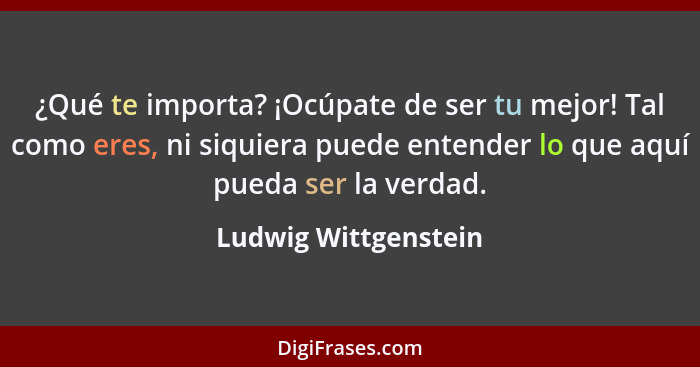 ¿Qué te importa? ¡Ocúpate de ser tu mejor! Tal como eres, ni siquiera puede entender lo que aquí pueda ser la verdad.... - Ludwig Wittgenstein