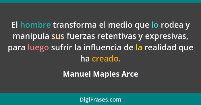 El hombre transforma el medio que lo rodea y manipula sus fuerzas retentivas y expresivas, para luego sufrir la influencia de la... - Manuel Maples Arce