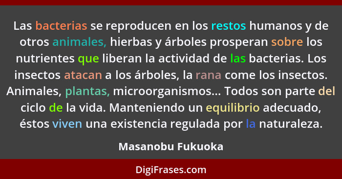 Las bacterias se reproducen en los restos humanos y de otros animales, hierbas y árboles prosperan sobre los nutrientes que liberan... - Masanobu Fukuoka