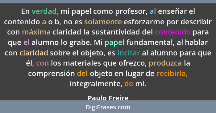 En verdad, mi papel como profesor, al enseñar el contenido a o b, no es solamente esforzarme por describir con máxima claridad la susta... - Paulo Freire