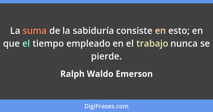 La suma de la sabiduría consiste en esto; en que el tiempo empleado en el trabajo nunca se pierde.... - Ralph Waldo Emerson