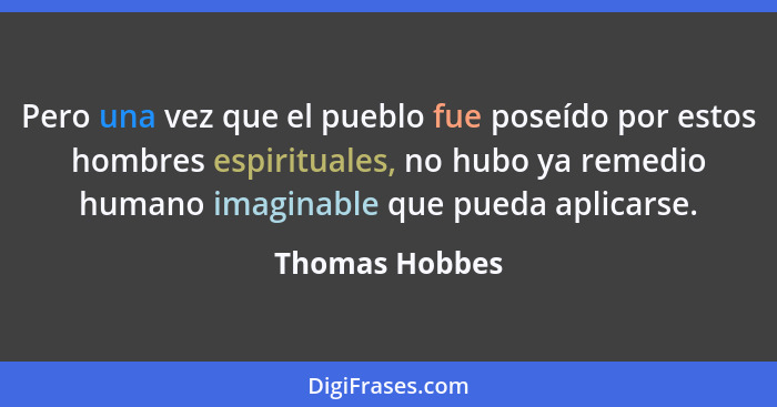 Pero una vez que el pueblo fue poseído por estos hombres espirituales, no hubo ya remedio humano imaginable que pueda aplicarse.... - Thomas Hobbes