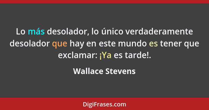 Lo más desolador, lo único verdaderamente desolador que hay en este mundo es tener que exclamar: ¡Ya es tarde!.... - Wallace Stevens