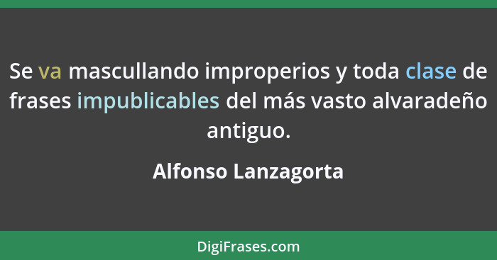 Se va mascullando improperios y toda clase de frases impublicables del más vasto alvaradeño antiguo.... - Alfonso Lanzagorta