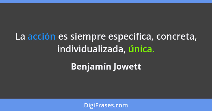 La acción es siempre específica, concreta, individualizada, única.... - Benjamín Jowett