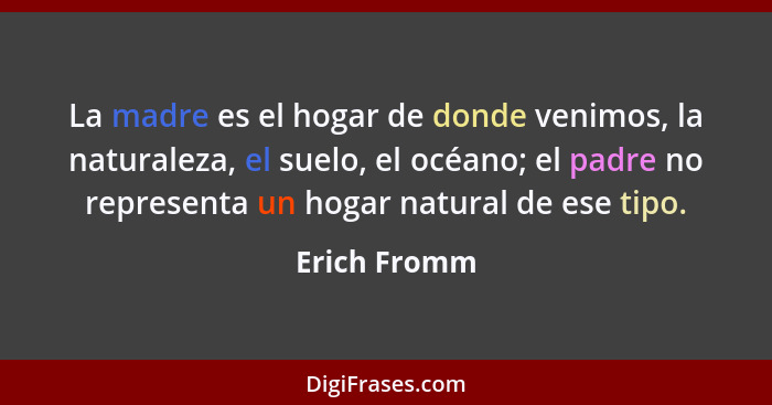 La madre es el hogar de donde venimos, la naturaleza, el suelo, el océano; el padre no representa un hogar natural de ese tipo.... - Erich Fromm