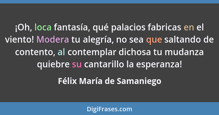 ¡Oh, loca fantasía, qué palacios fabricas en el viento! Modera tu alegría, no sea que saltando de contento, al contemplar d... - Félix María de Samaniego