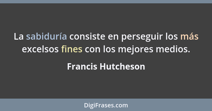 La sabiduría consiste en perseguir los más excelsos fines con los mejores medios.... - Francis Hutcheson
