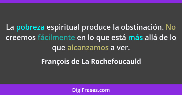 La pobreza espiritual produce la obstinación. No creemos fácilmente en lo que está más allá de lo que alcanzamos a ver.... - François de La Rochefoucauld