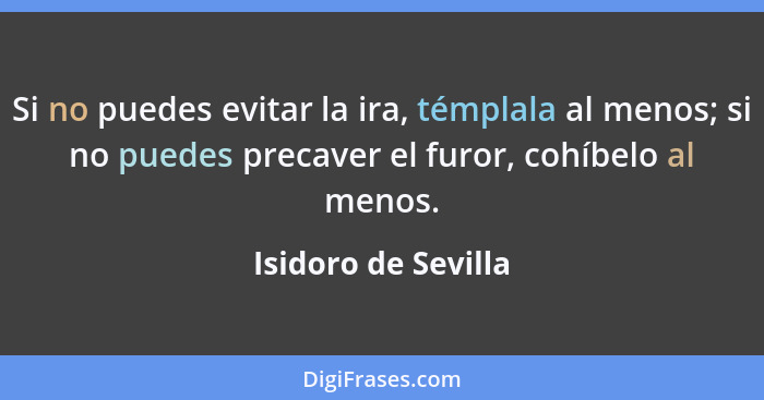 Si no puedes evitar la ira, témplala al menos; si no puedes precaver el furor, cohíbelo al menos.... - Isidoro de Sevilla