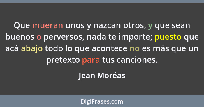 Que mueran unos y nazcan otros, y que sean buenos o perversos, nada te importe; puesto que acá abajo todo lo que acontece no es más que... - Jean Moréas