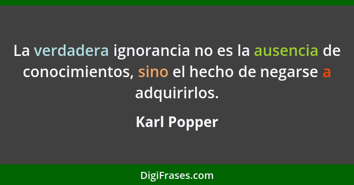 La verdadera ignorancia no es la ausencia de conocimientos, sino el hecho de negarse a adquirirlos.... - Karl Popper