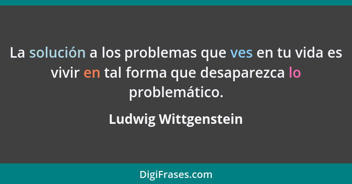 La solución a los problemas que ves en tu vida es vivir en tal forma que desaparezca lo problemático.... - Ludwig Wittgenstein