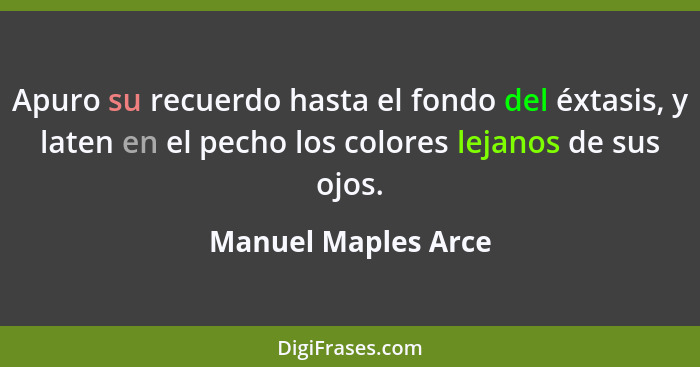 Apuro su recuerdo hasta el fondo del éxtasis, y laten en el pecho los colores lejanos de sus ojos.... - Manuel Maples Arce