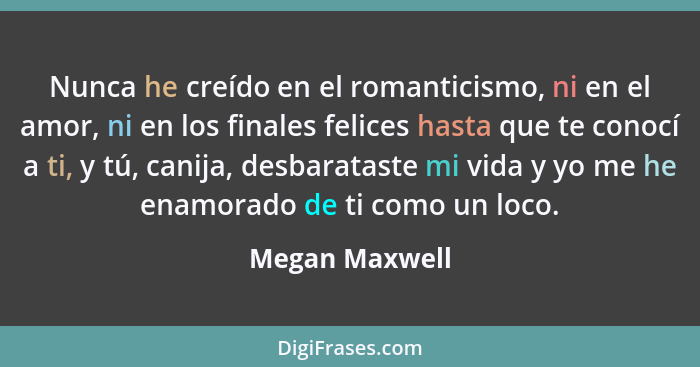 Nunca he creído en el romanticismo, ni en el amor, ni en los finales felices hasta que te conocí a ti, y tú, canija, desbarataste mi v... - Megan Maxwell