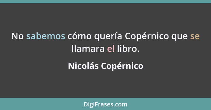 No sabemos cómo quería Copérnico que se llamara el libro.... - Nicolás Copérnico