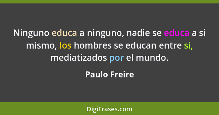 Ninguno educa a ninguno, nadie se educa a si mismo, los hombres se educan entre si, mediatizados por el mundo.... - Paulo Freire