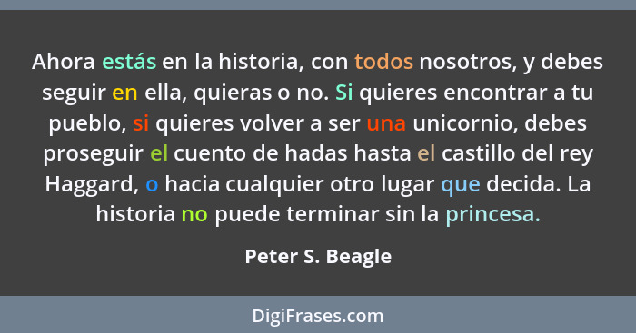 Ahora estás en la historia, con todos nosotros, y debes seguir en ella, quieras o no. Si quieres encontrar a tu pueblo, si quieres v... - Peter S. Beagle