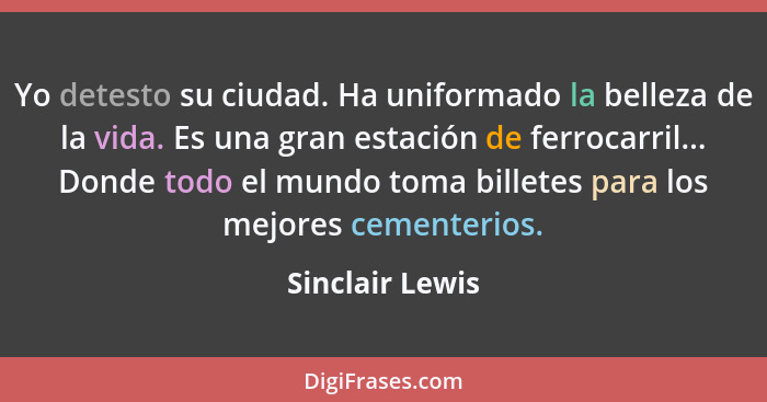 Yo detesto su ciudad. Ha uniformado la belleza de la vida. Es una gran estación de ferrocarril... Donde todo el mundo toma billetes p... - Sinclair Lewis