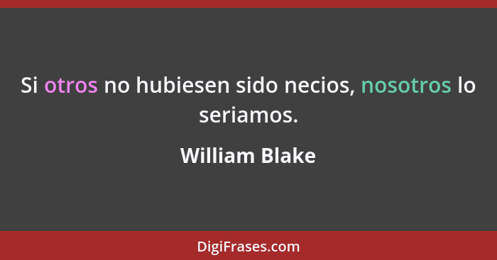 Si otros no hubiesen sido necios, nosotros lo seriamos.... - William Blake