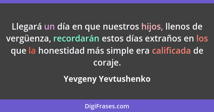 Llegará un día en que nuestros hijos, llenos de vergüenza, recordarán estos días extraños en los que la honestidad más simple er... - Yevgeny Yevtushenko