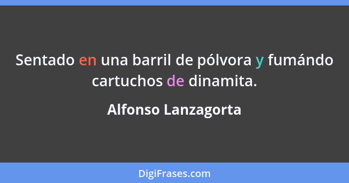 Sentado en una barril de pólvora y fumándo cartuchos de dinamita.... - Alfonso Lanzagorta