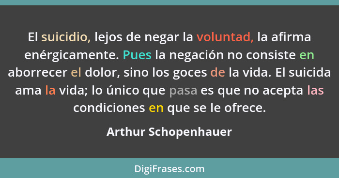 El suicidio, lejos de negar la voluntad, la afirma enérgicamente. Pues la negación no consiste en aborrecer el dolor, sino los g... - Arthur Schopenhauer