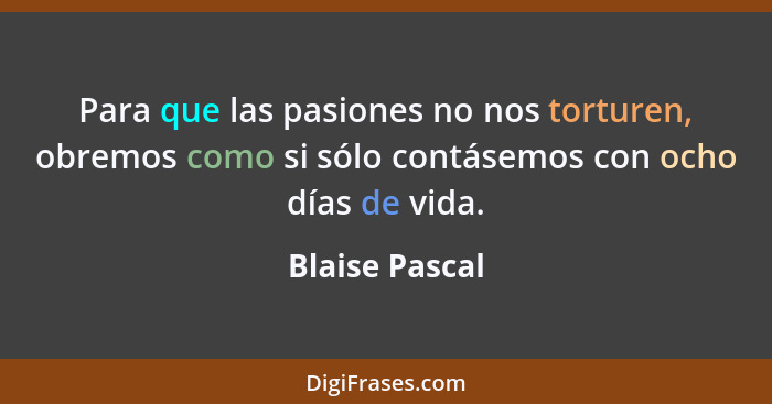 Para que las pasiones no nos torturen, obremos como si sólo contásemos con ocho días de vida.... - Blaise Pascal