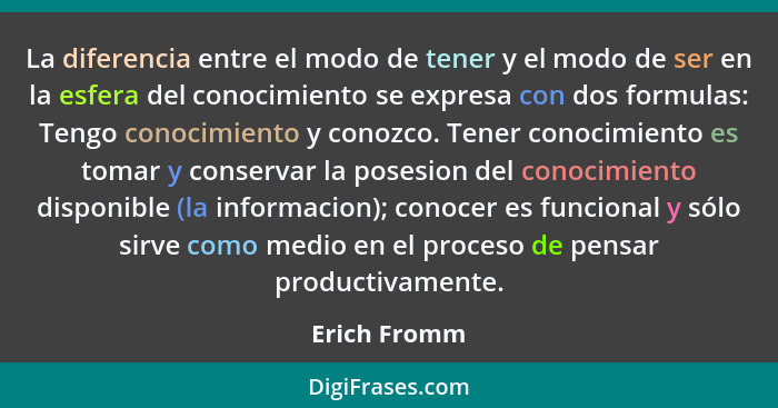 La diferencia entre el modo de tener y el modo de ser en la esfera del conocimiento se expresa con dos formulas: Tengo conocimiento y co... - Erich Fromm