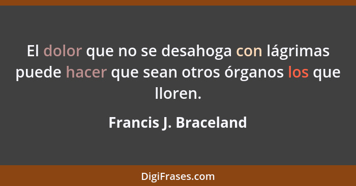 El dolor que no se desahoga con lágrimas puede hacer que sean otros órganos los que lloren.... - Francis J. Braceland
