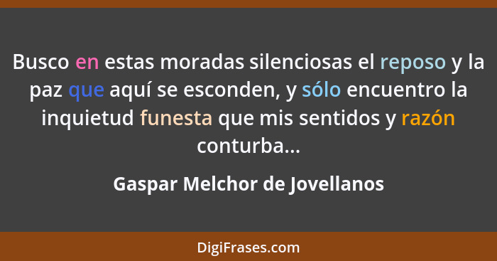 Busco en estas moradas silenciosas el reposo y la paz que aquí se esconden, y sólo encuentro la inquietud funesta que m... - Gaspar Melchor de Jovellanos