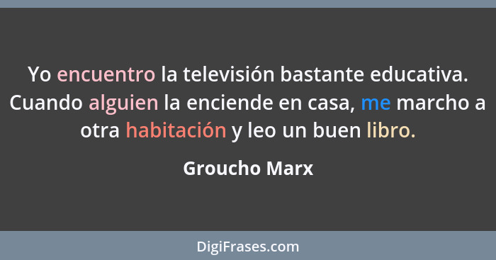 Yo encuentro la televisión bastante educativa. Cuando alguien la enciende en casa, me marcho a otra habitación y leo un buen libro.... - Groucho Marx