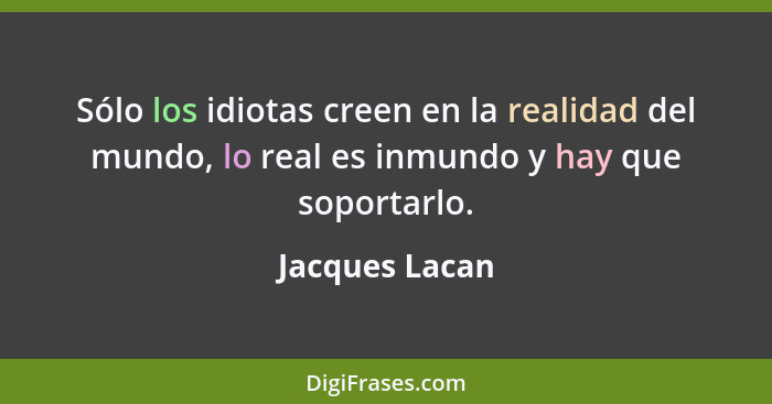 Sólo los idiotas creen en la realidad del mundo, lo real es inmundo y hay que soportarlo.... - Jacques Lacan