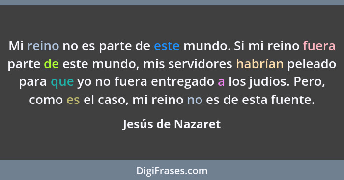 Mi reino no es parte de este mundo. Si mi reino fuera parte de este mundo, mis servidores habrían peleado para que yo no fuera entr... - Jesús de Nazaret