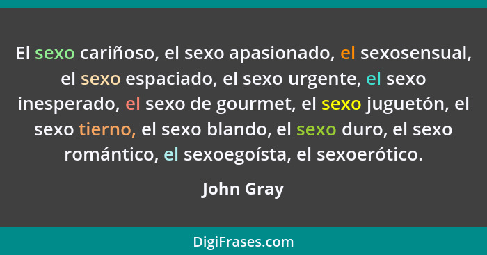 El sexo cariñoso, el sexo apasionado, el sexosensual, el sexo espaciado, el sexo urgente, el sexo inesperado, el sexo de gourmet, el sexo... - John Gray